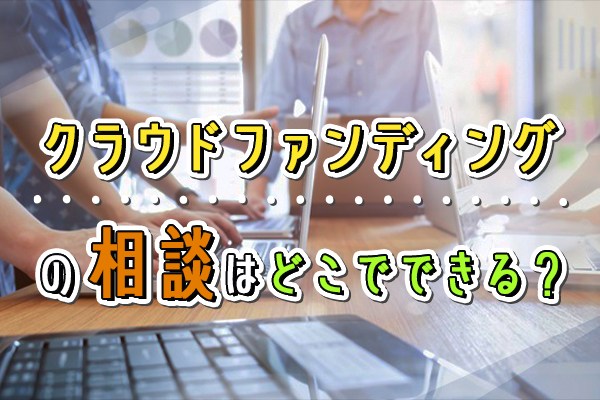 クラウドファンディングの相談はどこでできる？よくある相談例