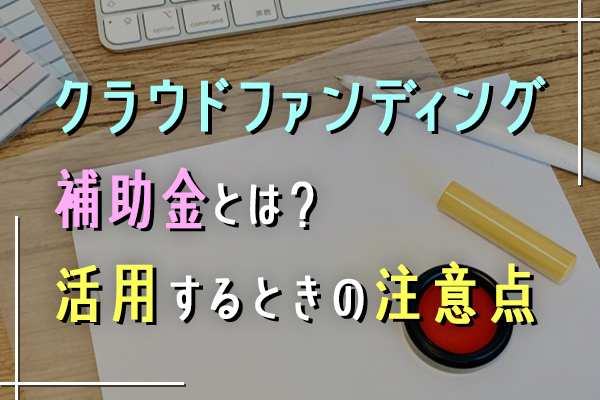 クラウドファンディングの補助金とは？活用するときの注意点も紹介